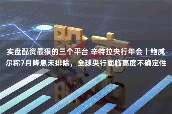 实盘配资最狠的三个平台 辛特拉央行年会｜鲍威尔称7月降息未排除，全球央行面临高度不确定性