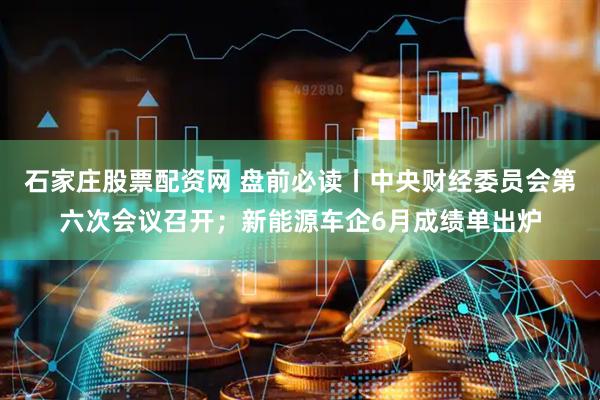 石家庄股票配资网 盘前必读丨中央财经委员会第六次会议召开；新能源车企6月成绩单出炉
