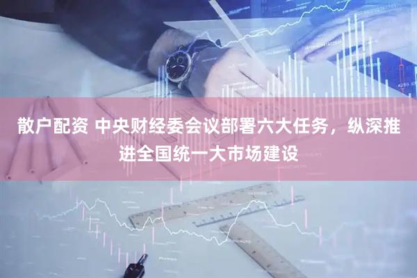 散户配资 中央财经委会议部署六大任务，纵深推进全国统一大市场建设