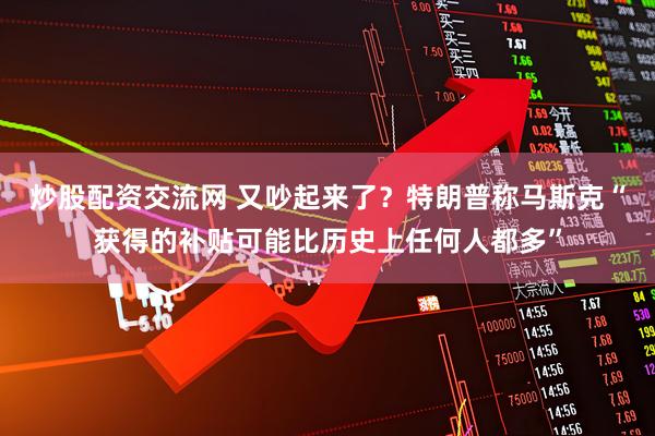 炒股配资交流网 又吵起来了？特朗普称马斯克“获得的补贴可能比历史上任何人都多”