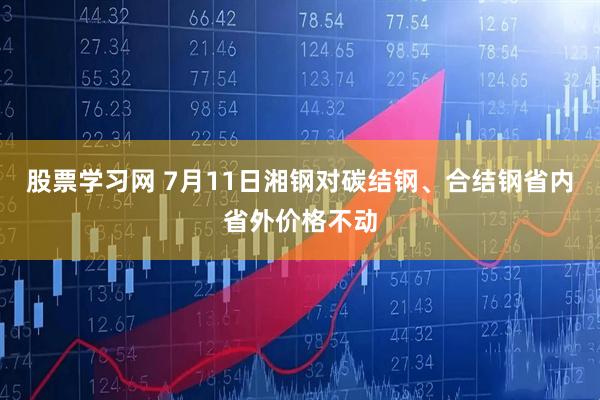 股票学习网 7月11日湘钢对碳结钢、合结钢省内省外价格不动