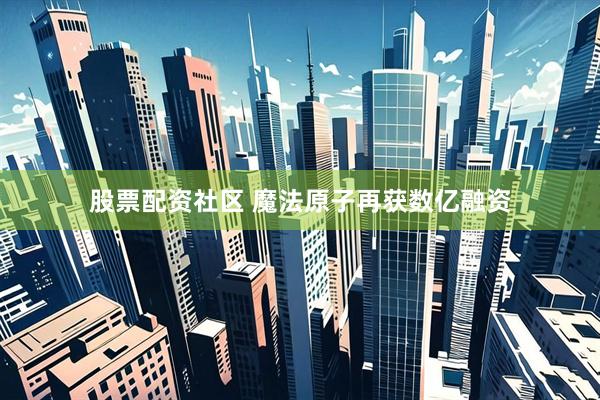 股票配资社区 魔法原子再获数亿融资