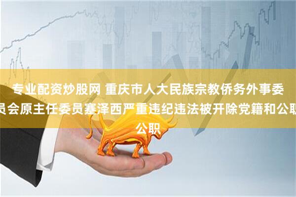 专业配资炒股网 重庆市人大民族宗教侨务外事委员会原主任委员蹇泽西严重违纪违法被开除党籍和公职