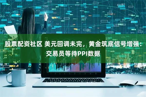 股票配资社区 美元回调未完，黄金筑底信号增强：交易员等待PPI数据