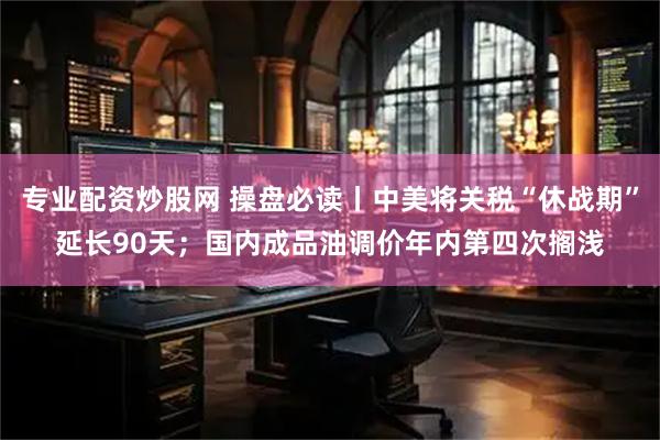 专业配资炒股网 操盘必读丨中美将关税“休战期”延长90天；国内成品油调价年内第四次搁浅
