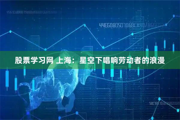 股票学习网 上海：星空下唱响劳动者的浪漫