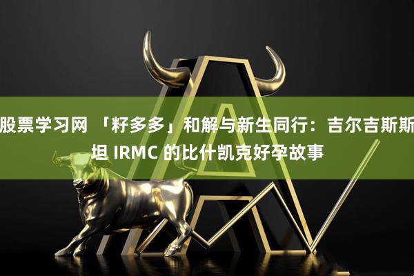 股票学习网 「籽多多」和解与新生同行：吉尔吉斯斯坦 IRMC 的比什凯克好孕故事