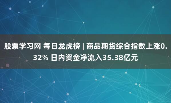 股票学习网 每日龙虎榜 | 商品期货综合指数上涨0.32% 日内资金净流入35.38亿元