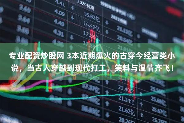 专业配资炒股网 3本近期爆火的古穿今经营类小说，当古人穿越到现代打工，笑料与温情齐飞！