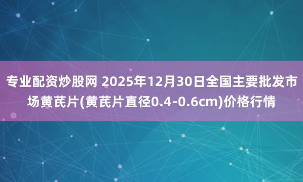 专业配资炒股网 2025年12月30日全国主要批发市场黄芪片(黄芪片直径0.4-0.6cm)价格行情