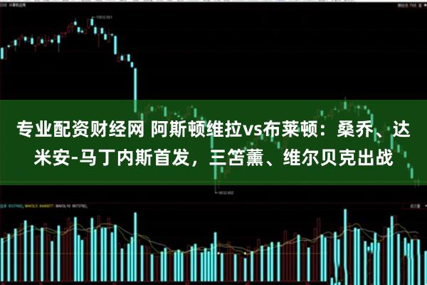 专业配资财经网 阿斯顿维拉vs布莱顿：桑乔、达米安-马丁内斯首发，三笘薰、维尔贝克出战