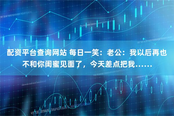 配资平台查询网站 每日一笑：老公：我以后再也不和你闺蜜见面了，今天差点把我……