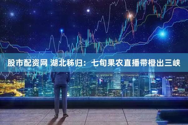 股市配资网 湖北秭归：七旬果农直播带橙出三峡