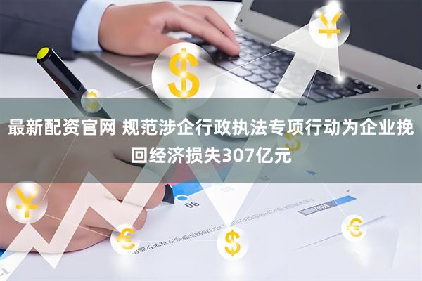 最新配资官网 规范涉企行政执法专项行动为企业挽回经济损失307亿元