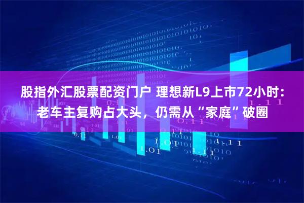 股指外汇股票配资门户 理想新L9上市72小时：老车主复购占大头，仍需从“家庭”破圈