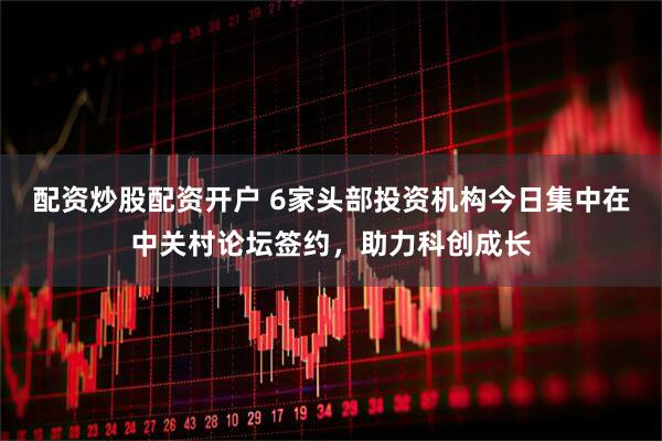 配资炒股配资开户 6家头部投资机构今日集中在中关村论坛签约，助力科创成长