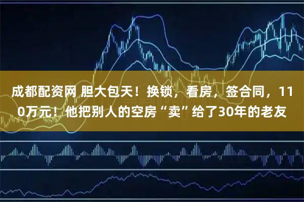 成都配资网 胆大包天！换锁，看房，签合同，110万元！他把别人的空房“卖”给了30年的老友
