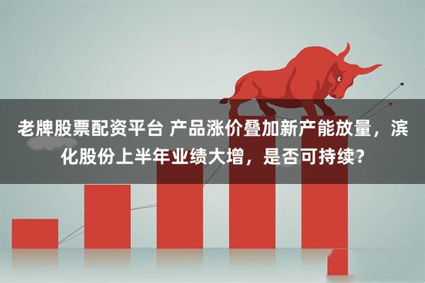老牌股票配资平台 产品涨价叠加新产能放量,滨化股份上半年业绩大增,是否可持续?